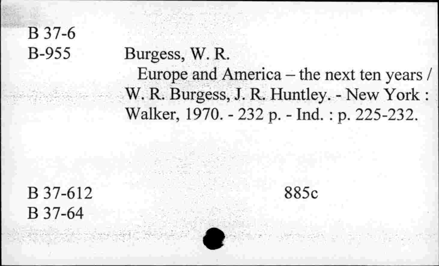 ﻿B 37-6 B-955	Burgess, W. R. Europe and America - the next ten years / W. R. Burgess, J. R. Huntley. - New York : Walker, 1970. - 232 p. - Ind. : p. 225-232.
B 37-612 B 37-64	885c